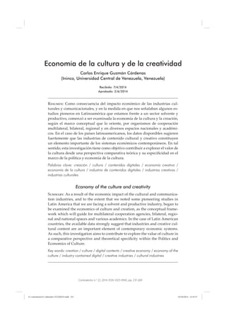 Contratexto n.o
22, 2014, ISSN 1025-9945, pp. 231-269
Economía de la cultura y de la creatividad
Carlos Enrique Guzmán Cárdenas
(Ininco, Universidad Central de Venezuela, Venezuela)
Recibido: 7/4/2014
Aprobado: 2/6/2014
Resumen: Como consecuencia del impacto económico de las industrias cul-
turales y comunicacionales, y en la medida en que nos señalaban algunos es-
tudios pioneros en Latinoamérica que estamos frente a un sector solvente y
productivo, comenzó a ser examinada la economía de la cultura y la creación,
según el marco conceptual que lo oriente, por organismos de cooperación
multilateral, bilateral, regional y en diversos espacios nacionales y académi-
cos. En el caso de los países latinoamericanos, los datos disponibles sugieren
fuertemente que las industrias de contenido cultural y creativo constituyen
un elemento importante de los sistemas económicos contemporáneos. En tal
sentido, esta investigación tiene como objetivo contribuir a explorar el valor de
la cultura desde una perspectiva comparativa teórica y su especiﬁcidad en el
marco de la política y economía de la cultura.
Palabras clave: creación / cultura / contenidos digitales / economía creativa /
economía de la cultura / industria de contenidos digitales / industrias creativas /
industrias culturales
Economy of the culture and creativity
Summary: As a result of the economic impact of the cultural and communica-
tion industries, and to the extent that we noted some pioneering studies in
Latin America that we are facing a solvent and productive industry, began to
be examined the economics of culture and creation, as the conceptual frame-
work which will guide for multilateral cooperation agencies, bilateral, regio-
nal and national spaces and various academics. In the case of Latin American
countries, the available data strongly suggest that industries and creative cul-
tural content are an important element of contemporary economic systems.
As such, this investigation aims to contribute to explore the value of culture in
a comparative perspective and theoretical speciﬁcity within the Politics and
Economics of Culture.
Key words: creation / culture / digital contents / creative economy / economy of the
culture / industry contained digital / creative industries / cultural industries
12-contratexto22-culturales-GUZMAN.indd 23112-contratexto22-culturales-GUZMAN.indd 231 24/10/2014 12:55:3724/10/2014 12:55:37
 