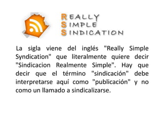 La sigla viene del inglés "Really Simple
Syndication" que literalmente quiere decir
"Sindicacion Realmente Simple". Hay que
decir que el término "sindicación" debe
interpretarse aquí como "publicación" y no
como un llamado a sindicalizarse.
 