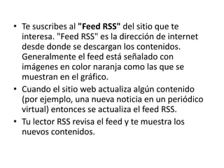 • Te suscribes al "Feed RSS" del sitio que te
interesa. "Feed RSS" es la dirección de internet
desde donde se descargan los contenidos.
Generalmente el feed está señalado con
imágenes en color naranja como las que se
muestran en el gráfico.
• Cuando el sitio web actualiza algún contenido
(por ejemplo, una nueva noticia en un periódico
virtual) entonces se actualiza el feed RSS.
• Tu lector RSS revisa el feed y te muestra los
nuevos contenidos.
 
