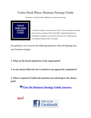 Carlos Hank Rhon: Business Strategy Guide
Questions to Consider When Defining Your Business Strategy
A business strategy is an essential part of the success and long-term growth
of any business, explains Carlos Hank Rhon. Properly planning and
developing a strategy for your business will assist you in defining and
reaching both long and short-term goals.
For guidance, try to answer the following questions when developing your
own business strategy:
1. What are the broad aspirations of the organization?
2. In our chosen field, how do we intend to win against the competitors?
3. What is required to build and maintain your advantage in the chosen
path?
View the Business Strategy Guide Answers
 