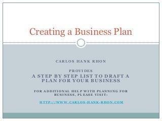 Creating a Business Plan

         CARLOS HANK RHON

              PROVIDES
A STEP BY STEP LIST TO DRAFT A
   PLAN FOR YOUR BUSINESS

 FOR ADDITIONAL HELP WITH PLANNING FOR
         BUSINESS, PLEASE VISIT:

   HTTP://WWW.CARLOS-HANK-RHON.COM
 