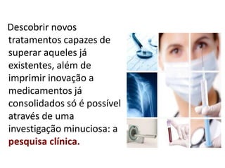 Descobrir novos
tratamentos capazes de
superar aqueles já
existentes, além de
imprimir inovação a
medicamentos já
consolidados só é possível
através de uma
investigação minuciosa: a
pesquisa clínica.
 