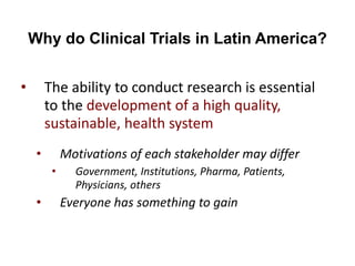 Why do Clinical Trials in Latin America?
• The ability to conduct research is essential
to the development of a high quality,
sustainable, health system
• Motivations of each stakeholder may differ
• Government, Institutions, Pharma, Patients,
Physicians, others
• Everyone has something to gain
 