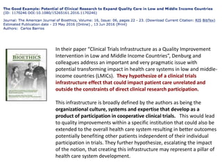 In their paper “Clinical Trials Infrastructure as a Quality Improvement
Intervention in Low and Middle Income Countries”, Denburg and
colleagues address an important and very pragmatic issue with
potential transforming impact in health care systems in low and middle-
income countries (LMICs). They hypothesize of a clinical trials
infrastructure effect that could impact patient care unrelated and
outside the constraints of direct clinical research participation.
This infrastructure is broadly defined by the authors as being the
organizational culture, systems and expertise that develop as a
product of participation in cooperative clinical trials. This would lead
to quality improvements within a specific institution that could also be
extended to the overall health care system resulting in better outcomes
potentially benefiting other patients independent of their individual
participation in trials. They further hypothesize, escalating the impact
of the notion, that creating this infrastructure may represent a pillar of
health care system development.
 