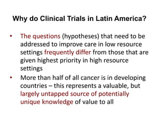 Why do Clinical Trials in Latin America?
• The questions (hypotheses) that need to be
addressed to improve care in low resource
settings frequently differ from those that are
given highest priority in high resource
settings
• More than half of all cancer is in developing
countries – this represents a valuable, but
largely untapped source of potentially
unique knowledge of value to all
 