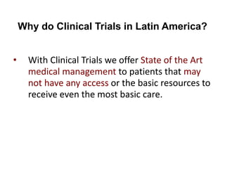Why do Clinical Trials in Latin America?
• With Clinical Trials we offer State of the Art
medical management to patients that may
not have any access or the basic resources to
receive even the most basic care.
 