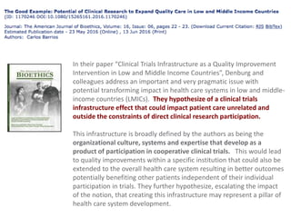 In their paper “Clinical Trials Infrastructure as a Quality Improvement
Intervention in Low and Middle Income Countries”, Denburg and
colleagues address an important and very pragmatic issue with
potential transforming impact in health care systems in low and middle-
income countries (LMICs). They hypothesize of a clinical trials
infrastructure effect that could impact patient care unrelated and
outside the constraints of direct clinical research participation.
This infrastructure is broadly defined by the authors as being the
organizational culture, systems and expertise that develop as a
product of participation in cooperative clinical trials. This would lead
to quality improvements within a specific institution that could also be
extended to the overall health care system resulting in better outcomes
potentially benefiting other patients independent of their individual
participation in trials. They further hypothesize, escalating the impact
of the notion, that creating this infrastructure may represent a pillar of
health care system development.
 