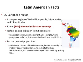 • LA-Caribbean region
• A complex region of 600 million people, 33 countries
and 14 territories
• 320mi (54%) have no health-care coverage
• Factors behind exclusion from health care:
• Language barriers, unemployment, underemployment,
geographic isolation, low education levels and health illiteracy
• For the poorest populations:
• Even in the context of free health care, limited access by the
inability to pay medication costs, lack of affordable
transportation, inconvenient clinic operation and long waiting
times
Goss P, et al. Lancet Oncol, 2013, 14:391
Latin American Facts
 