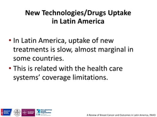 New Technologies/Drugs Uptake
in Latin America
• In Latin America, uptake of new
treatments is slow, almost marginal in
some countries.
• This is related with the health care
systems’ coverage limitations.
A Review of Breast Cancer and Outcomes in Latin America, PAHO
 