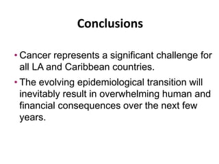 • Cancer represents a significant challenge for
all LA and Caribbean countries.
• The evolving epidemiological transition will
inevitably result in overwhelming human and
financial consequences over the next few
years.
Conclusions
 