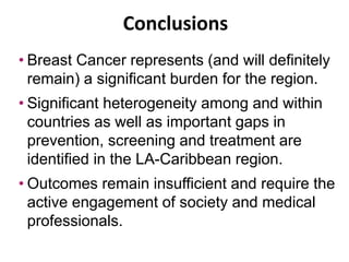 Conclusions
• Breast Cancer represents (and will definitely
remain) a significant burden for the region.
• Significant heterogeneity among and within
countries as well as important gaps in
prevention, screening and treatment are
identified in the LA-Caribbean region.
• Outcomes remain insufficient and require the
active engagement of society and medical
professionals.
 