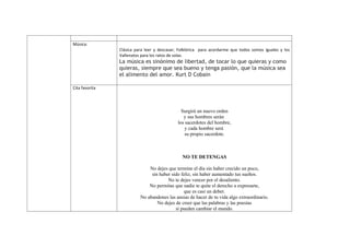 Música:
                Clásica para leer y descasar; Folklórica para acordarme que todos somos iguales y los
                Vallenatos para los ratos de solaz.
                La música es sinónimo de libertad, de tocar lo que quieras y como
                quieras, siempre que sea bueno y tenga pasión, que la música sea
                el alimento del amor. Kurt D Cobain

Cita favorita




                                               Surgirá un nuevo orden
                                                y sus hombres serán
                                             los sacerdotes del hombre,
                                                 y cada hombre será
                                                 su propio sacerdote.



                                               NO TE DETENGAS

                              No dejes que termine el día sin haber crecido un poco,
                               sin haber sido feliz, sin haber aumentado tus sueños.
                                       No te dejes vencer por el desaliento.
                              No permitas que nadie te quite el derecho a expresarte,
                                               que es casi un deber.
                          No abandones las ansias de hacer de tu vida algo extraordinario.
                                  No dejes de creer que las palabras y las poesías
                                           sí pueden cambiar el mundo.
 