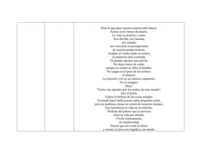 Pase lo que pase nuestra esencia está intacta.
            Somos seres llenos de pasión.
              La vida es desierto y oasis.
               Nos derriba, nos lastima,
                      nos enseña,
            nos convierte en protagonistas
               de nuestra propia historia.
          Aunque el viento sople en contra,
              la poderosa obra continúa:
            Tú puedes aportar una estrofa.
               No dejes nunca de soñar,
         porque en sueños es libre el hombre.
          No caigas en el peor de los errores:
                       el silencio.
      La mayoría vive en un silencio espantoso.
                    No te resignes.
                          Huye.
 "Emito mis alaridos por los techos de este mundo",
                     dice el poeta.
        Valora la belleza de las cosas simples.
  Se puede hacer bella poesía sobre pequeñas cosas,
pero no podemos remar en contra de nosotros mismos.
        Eso transforma la vida en un infierno.
          Disfruta del pánico que te provoca
               tener la vida por delante.
                 Vívela intensamente,
                   sin mediocridad.
             Piensa que en ti está el futuro
      y encara la tarea con orgullo y sin miedo.
 