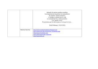 Aprende de quienes puedan enseñarte.
                                         Las experiencias de quienes nos precedieron
                                                de nuestros "poetas muertos",
                                               te ayudan a caminar por la vida
                                             La sociedad de hoy somos nosotros:
                                                     Los "poetas vivos".
                                     No permitas que la vida te pase a ti sin que la vivas ...

                                                  Walt Withman ( 1819-1892)


Websites favoritos   http://www.estudiantesdedoxa.blogspot.com
                     http://www.icesi.edu.co/servicios_estudiantes.php
                     http://www.hereiihere.com
                     http://www.gapminder.org/world
                     http://www.ted.com
 