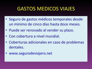GASTOS MEDICOS VIAJES Seguro de gastos médicos temporales desde un mínimo de cinco días hasta doce meses. Puede ser renovado al vender su plazo. Con cobertura a nivel mundial. Coberturas adicionales en caso de problemas dentales. www.segurodeviajero.net   