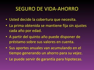 SEGURO DE VIDA-AHORRO Usted decide la cobertura que necesita. La prima obtenida se mantiene fija sin ajustes cada año por edad. A partir del quinto año puede disponer de préstamo sobre sus valores en cuenta. Sus aportes anuales van acumulando en el tiempo generando un ahorro para su vejez. Le puede servir de garantía para hipotecas. 