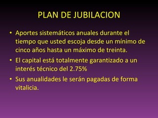 PLAN DE JUBILACION Aportes sistemáticos anuales durante el tiempo que usted escoja desde un mínimo de cinco años hasta un máximo de treinta. El capital está totalmente garantizado a un interés técnico del 2.75% Sus anualidades le serán pagadas de forma vitalicia. 