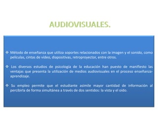  Método de enseñanza que utiliza soportes relacionados con la imagen y el sonido, como
  películas, cintas de vídeo, diapositivas, retroproyector, entre otros.

 Los diversos estudios de psicología de la educación han puesto de manifiesto las
  ventajas que presenta la utilización de medios audiovisuales en el proceso enseñanza-
  aprendizaje.

 Su empleo permite que el estudiante asimile mayor cantidad de información al
  percibirla de forma simultánea a través de dos sentidos: la vista y el oído.
 