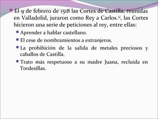El 9 de febrero de 1518 las Cortes de Castilla, reunidas
en Valladolid, juraron como Rey a Carlos.[9]
, las Cortes
hicieron una serie de peticiones al rey, entre ellas:
Aprender a hablar castellano.
El cese de nombramientos a extranjeros.
La prohibición de la salida de metales preciosos y
caballos de Castilla.
Trato más respetuoso a su madre Juana, recluida en
Tordesillas.
 