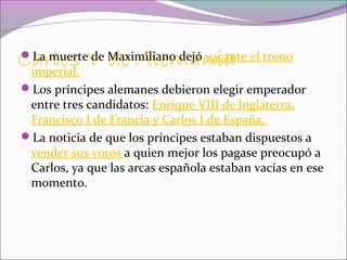 Carlos V de AlemaniaLa muerte de Maximiliano dejó vacante el trono
imperial.
Los príncipes alemanes debieron elegir emperador
entre tres candidatos: Enrique VIII de lnglaterra,
Francisco I de Francia y Carlos I de España.
La noticia de que los príncipes estaban dispuestos a
vender sus votos a quien mejor los pagase preocupó a
Carlos, ya que las arcas española estaban vacías en ese
momento.
 
