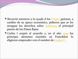 Recurrió entonces a la ayuda d los Fugger quienes, a
cambio de su apoyo económico, pidieron que se les
otorgase los derechos sobre Amberes, el principal
puerto de los Países Bajos.
Carlos I aceptó el acuerdo y, en el año 1519, los
príncipes alemanes reunidos en Franckfurt lo
eligieron emperador con el nombre de Carlos V.
 