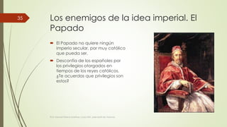 Los enemigos de la idea imperial. El 
Papado 
 El Papado no quiere ningún 
imperio secular, por muy católico 
que pueda ser. 
 Desconfía de los españoles por 
los privilegios otorgados en 
tiempos de los reyes católicos. 
¿Te acuerdas que privilegios son 
estos? 
Prof. Samuel Perrino Martínez. Liceo XXII. José Martí de Varsovia 
35 
 