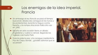 Los enemigos de la idea imperial. 
Francia 
 Sin embargo el rey francés se pasa el tiempo 
buscando aliados (los consigue en los turcos y 
los protestantes) durante la tregua contra 
España, y la rompe atacando Italia otra vez 
en 1542. 
 España en esta ocasión tiene un aliado 
(Inglaterra) y vuelve a vencer, llegando los 
ingleses casi hasta París 
 Francia pide la paz, y la consigue mediante la 
Paz de Crepy donde…¿podéis adivinar que se 
acuerda? 
Prof. Samuel Perrino Martínez. Liceo XXII. José Martí de Varsovia 
45 
 