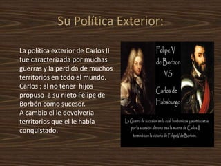 ¿Felipe V como sucesor de Carlos II?Los Austrias no querían que se nombrase a Felipe de Borbón (nieto de Louis XVI) porque pensaban que él uniría Francia y España y formaría un gran Imperio, ellos querían que se nombrase sucesor a Carlos el emperador del Sacro imperio romano .