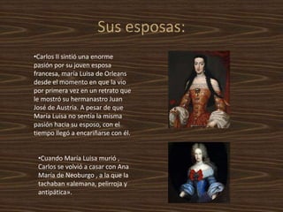 Cuando María Luisa murió , Carlos se volvió a casar con Ana María de Neoburgo , a la que la tachaban «alemana, pelirroja y antipática». 