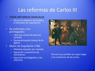 Las reformas de Carlos III
• ETAPA REFORMAS RADICALES
– Ministros italianos (Grimaldi y
el Marqués de Esquilache)

• Se enfrentan a los
privilegiados:
– Libertad comercial para los
cereales
– Desamortización bienes de la
Iglesia

• Motín de Esquilache 1766:
– Malestar popular por carestía
– Oposición a presencia de
extranjeros
– Oposición privilegiados a las
reformas

Decreto que prohíbe las capas largas
y los sombreros de ala ancha.

 