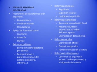 •
•

•

•

ETAPA DE REFORMAS
MODERADAS
Promotores de las reformas eran
españoles:
– Campomanes
– Conde de Aranda
– Floridablanca
Apoyo de ilustrados como:
– Jovellanos
– Cabarrús
– Olavide
Reformas militares
– Servicio militar obligatorio
por quintas
– Reorganización y
profesionalización del
ejército (infantería,
artillería…)

•

•

•

•

Reformas religiosas
– Regalismo
– Expulsión Jesuitas
– Limitación Inquisición
Reformas económicas
– Aumentar recaudación fiscal
– Mejora actividades
productivas. Estudios
Reforma agraria.
– Liberalización del comercio
Reformas sociales
– Dignificación oficios
– Control marginados
– Fomento educación y cultura
Reformas institucionales
– Controlar las oligarquías
locales: síndico personero y
el diputado del común.

 