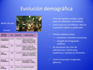 Evolución demográfica
•
Motín del pan

•

Ciclo demográfico antiguo (altas
tasas de natalidad y mortalidad)
Crece hasta los 10 millones. Más en
la periferia (dobla su población).

Censos

•

•

•

Políticas poblacionistas:
– Incentivos a familias numerosas
– Acogida de inmigrantes
católicos
Se mantienen las crisis de
subsistencias: hambrunas,
epidemias y carestía de alimentos.
Control de grupos marginales
(gitanos)

 
