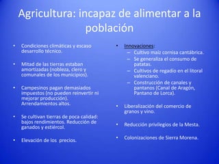Agricultura: incapaz de alimentar a la
población
•

Condiciones climáticas y escaso
desarrollo técnico.

•

Mitad de las tierras estaban
amortizadas (nobleza, clero y
comunales de los municipios).

•

Campesinos pagan demasiados
impuestos (no pueden reinvertir ni
mejorar producción).
Arrendamientos altos.

•

•

Se cultivan tierras de poca calidad:
bajos rendimientos. Reducción de
ganados y estiércol.
Elevación de los precios.

•

Innovaciones:
– Cultivo maíz cornisa cantábrica.
– Se generaliza el consumo de
patatas.
– Cultivos de regadío en el litoral
valenciano.
– Construcción de canales y
pantanos (Canal de Aragón,
Pantano de Lorca).

•

Liberalización del comercio de
granos y vino.

•

Reducción privilegios de la Mesta.

•

Colonizaciones de Sierra Morena.

 
