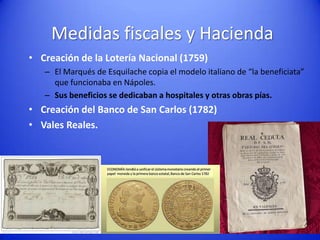 Medidas fiscales y Hacienda
• Creación de la Lotería Nacional (1759)
– El Marqués de Esquilache copia el modelo italiano de “la beneficiata”
que funcionaba en Nápoles.
– Sus beneficios se dedicaban a hospitales y otras obras pías.

• Creación del Banco de San Carlos (1782)
• Vales Reales.

 