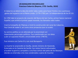 UN BANQUERO ENCARCELADO
Francisco Cabarrús (Bayona, 1752- Sevilla, 1810)
A Cabarrús se debió la idea de emitir vales reales para hacer frente a los cuantiosos
gastos de la guerra con el Reino Unido (1779-1783) por la Independencia de los EE UU.
En 1782 ideó el proyecto de creación del Banco de San Carlos, primer banco nacional
Español, que emitió el primer papel moneda, los llamados vales reales.
Creó la Compañía de Filipinas e inició la construcción del canal de Cabarrús,
hoy Canal de Isabel II, así como otros proyectos que no acabó.
Su carrera política se vio alterada por la enemistad con
importantes personajes políticos. Fue cuestionado por sus ideas
y por un supuesto fraude y encarcelado entre 1790-92.

Fue ministro con Carlos IV y con José Bonaparte.
La muerte le sorprendió en Sevilla, siendo ministro de Hacienda.
Enterrado en la Catedral de Sevilla. Sus restos fueron exhumados
al acabar la guerra y arrojados a una fosa común del patio de los Naranjos
(donde se enterraba a los reos condenados a pena de muerte)

 