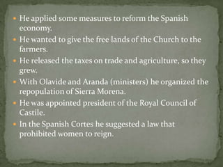  He applied some measures to reform the Spanish
economy.
 He wanted to give the free lands of the Church to the
farmers.
 He released the taxes on trade and agriculture, so they
grew.
 With Olavide and Aranda (ministers) he organized the
repopulation of Sierra Morena.
 He was appointed president of the Royal Council of
Castile.
 In the Spanish Cortes he suggested a law that
prohibited women to reign.
 