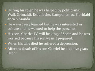  During his reign he was helped by politicians:
Wall, Grimaldi, Esquilache, Campomanes, Floridabl
anca o Aranda.
 He wasn't very learned but he was interested in
culture and he wanted to help the peasants.
 His son, Charles IV, will be king of Spain and he was
worried because his son wasn´t prepared.
 When his wife died he suffered a depression.
 After the death of his son Gabriel he died five years
later.
 