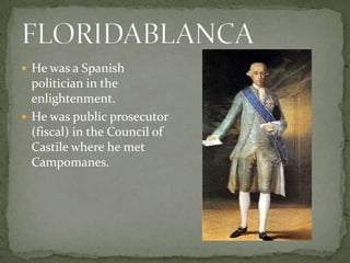  He was a Spanish
politician in the
enlightenment.
 He was public prosecutor
(fiscal) in the Council of
Castile where he met
Campomanes.
 