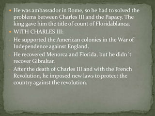  He was ambassador in Rome, so he had to solved the
problems between Charles III and the Papacy. The
king gave him the title of count of Floridablanca.
 WITH CHARLES III:
- He supported the American colonies in the War of
Independence against England.
- He recovered Menorca and Florida, but he didn´t
recover Gibraltar.
- After the death of Charles III and with the French
Revolution, he imposed new laws to protect the
country against the revolution.
 