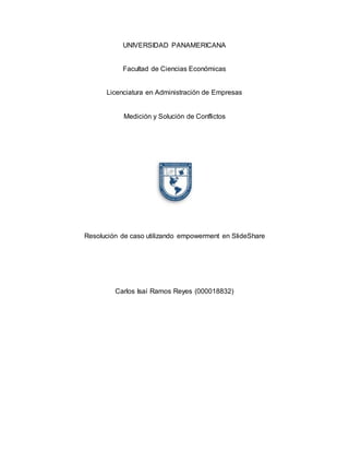 UNIVERSIDAD PANAMERICANA
Facultad de Ciencias Económicas
Licenciatura en Administración de Empresas
Medición y Solución de Conflictos
Resolución de caso utilizando empowerment en SlideShare
Carlos Isaí Ramos Reyes (000018832)
 