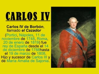 CARLOS IV
    Carlos IV de Borbón,
    llamado el Cazador
   (Portici, Nápoles, 11 de
noviembre de 1748, Roma,
  20 de enero de 1819) fue
 rey de España desde el 14
 de diciembre de 1788hasta
   el 19 de marzo de 1808.
Hijo y sucesor de Carlos III y
de María Amalia de Sajonia.
 