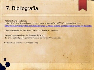 7. Bibliografía
-Antonio Calvo Maturana.
Universidad de Alicante/Reyes y reinas contemporanea/Carlos IV / Cervantesvirtual.com
http://www.cervantesvirtual.com/portales/reyes_y_reinas_espana_contemporanea/carlos_iv_biografia/
- Obra comentada: La familia de Carlos IV , de Goya / youtube
- Diego Cámara Gallego (14 de enero de 2019)
La crisis del antiguo régimen/El reinado de Carlos IV / prezi.com
-Carlos IV de España / es.Wikipedia.org
 
