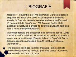 1. BIOGRAFÍA
● Naceu o 11 novembro de 1748 en Portici, Carlos de Borbón,
segundo fillo varón de Carlos VII de Nápoles e de María
Amelia de Saxonia. A morte sen descendencia de Fernando
VI ( o seu tío) de España en 1759 fixo que Carlos III de
España lle sustituise e levase ao seu fillo a España para que
fose o novo principe de Asturias.
● O principe recibiu una educación das cortes da época. Xunto
a súa formación relixiosa, foi instruido en politíca e historia e
aprendeu varios idiomas (Fancés Italiano e Español). Foi un
gran afeccionado á música e ao arte tocaba o violín e o
violonchelo…
● Tiña gran afección aos traballos manuais. Tanto ebanista
como a construción de reloxos. Igual que Carlos III ,dedicou
boa parte do seu tempo á caza.
 