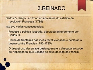 3.REINADO
Carlos IV chegou ao trono un ano antes do estalido da
revolución Francesa (1789)
Isto tivo varias consecuencias:
● Freouse a politíca ilustrada, adoptada anteriormente por
Carlos III.
● Peche de fronteiras das ideas revolucionarias e declaran a
guerra contra Francia (1793-1795)
● O desastroso desenlace desta guerra e a chegada ao poder
de Napoleón fai que España se situe ao lado de Francia.
 