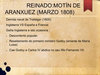 REINADO:MOTÍN DE
ARANXUEZ (MARZO 1808)
Derrota naval de Trafalgar (1805):
Inglaterra VS España e Francia
Gaña Inglaterra e isto ocasiona :
● Descontento popular.
● Rexeitamento do primeiro ministro Godoy (amante de María
Luisa)
● Cae Godoy e Carlos IV abdica no seu fillo Fernando VII.
 