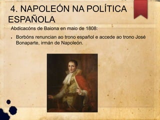 4. NAPOLEÓN NA POLÍTICA
ESPAÑOLA
Abdicacóns de Baiona en maio de 1808:
● Borbóns renuncian ao trono español e accede ao trono José
Bonaparte, irmán de Napoleón.
 