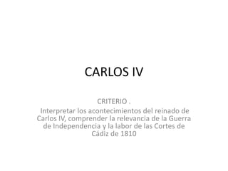 CARLOS IV
CRITERIO .
Interpretar los acontecimientos del reinado de
Carlos IV, comprender la relevancia de la Guerra
de Independencia y la labor de las Cortes de
Cádiz de 1810
 
