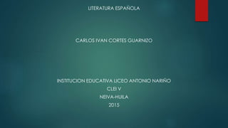 LITERATURA ESPAÑOLA
CARLOS IVAN CORTES GUARNIZO
INSTITUCION EDUCATIVA LICEO ANTONIO NARIÑO
CLEI V
NEIVA-HUILA
2015
 