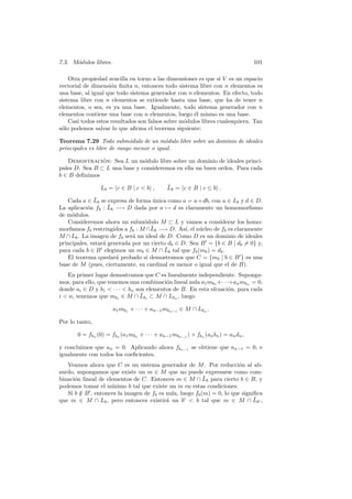 7.3. M´odulos libres. 101
Otra propiedad sencilla en torno a las dimensiones es que si V es un espacio
vectorial de dimensi´on ﬁnita n, entonces todo sistema libre con n elementos es
una base, al igual que todo sistema generador con n elementos. En efecto, todo
sistema libre con n elementos se extiende hasta una base, que ha de tener n
elementos, o sea, es ya una base. Igualmente, todo sistema generador con n
elementos contiene una base con n elementos, luego ´el mismo es una base.
Casi todos estos resultados son falsos sobre m´odulos libres cualesquiera. Tan
s´olo podemos salvar lo que aﬁrma el teorema siguiente:
Teorema 7.29 Todo subm´odulo de un m´odulo libre sobre un dominio de ideales
principales es libre de rango menor o igual.
Demostraci´on: Sea L un m´odulo libre sobre un dominio de ideales princi-
pales D. Sea B ⊂ L una base y consideremos en ella un buen orden. Para cada
b ∈ B deﬁnimos
Lb = c ∈ B | c < b , ¯Lb = c ∈ B | c ≤ b .
Cada a ∈ ¯Lb se expresa de forma ´unica como a = u+db, con u ∈ Lb y d ∈ D.
La aplicaci´on fb : ¯Lb −→ D dada por a → d es claramente un homomorﬁsmo
de m´odulos.
Consideremos ahora un subm´odulo M ⊂ L y vamos a considerar los homo-
morﬁsmos fb restringidos a fb : M ∩ ¯Lb −→ D. As´ı, el n´ucleo de fb es claramente
M ∩ Lb. La imagen de fb ser´a un ideal de D. Como D es un dominio de ideales
principales, estar´a generada por un cierto db ∈ D. Sea B = {b ∈ B | db = 0} y,
para cada b ∈ B elegimos un mb ∈ M ∩ ¯Lb tal que fb(mb) = db.
El teorema quedar´a probado si demostramos que C = {mb | b ∈ B } es una
base de M (pues, ciertamente, su cardinal es menor o igual que el de B).
En primer lugar demostramos que C es linealmente independiente. Suponga-
mos, para ello, que tenemos una combinaci´on lineal nula a1mb1 +· · ·+anmbn = 0,
donde ai ∈ D y b1 < · · · < bn son elementos de B. En esta situaci´on, para cada
i < n, tenemos que mbi
∈ M ∩ ¯Lbi
⊂ M ∩ Lbn
, luego
a1mb1 + · · · + an−1mbn−1 ∈ M ∩ Lbn .
Por lo tanto,
0 = fbn
(0) = fbn
(a1mb1
+ · · · + an−1mbn−1
) + fbn
(anbn) = andn,
y concluimos que an = 0. Aplicando ahora fbn−1 se obtiene que an−1 = 0, e
igualmente con todos los coeﬁcientes.
Veamos ahora que C es un sistema generador de M. Por reducci´on al ab-
surdo, supongamos que existe un m ∈ M que no puede expresarse como com-
binaci´on lineal de elementos de C. Entonces m ∈ M ∩ ¯Lb para cierto b ∈ B, y
podemos tomar el m´ınimo b tal que existe un m en estas condiciones.
Si b /∈ B , entonces la imagen de fb es nula, luego fb(m) = 0, lo que signiﬁca
que m ∈ M ∩ Lb, pero entonces existir´a un b < b tal que m ∈ M ∩ ¯Lb ,
 