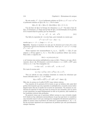 114 Cap´ıtulo 8. Extensiones de cuerpos
De este modo, x3
− 2 es el polinomio m´ınimo en Q de α, y x2
+ αx + α2
es
el polinomio m´ınimo en Q(α) de β y γ. Por lo tanto
|Q(α, β) : Q| = |Q(α, β) : Q(α)||Q(α) : Q| = 2 · 3 = 6.
Una Q–base de Q(α) la forman los elementos 1, α, α2
. Una Q(α)–base de
Q(α, β) la forman 1, β, luego una Q–base de Q(α, β) est´a formada (ver la prueba
de la transitividad de grados) por los elementos
1, α, α2
, β, αβ, α2
β. (8.1)
Nos falta la expresi´on de γ en esta base, pero teniendo en cuenta que
x2
+ αx + α2
= (x − β)(x − γ),
resulta que α = −β − γ, luego γ = −β − α.
Ejercicio: Expresar el producto de cada par de elementos de la base (8.1) como
combinaci´on lineal de los elementos de dicha base. Notar que β2
+ αβ + α2
= 0, luego
β2
= −αβ − α2
.
Ahora tenemos tres monomorﬁsmos σα, σβ, σγ : Q 3
√
2 −→ Q(α, β) que
asignan a 3
√
2 los valores α, β y γ. Con ellos ya podemos deﬁnir una norma.
Para cada u ∈ Q 3
√
2 sea
N(u) = σα(u)σβ(u)σγ(u)
y as´ı tenemos una norma multiplicativa como en Q(i). Vamos a ver que, efecti-
vamente, N(u) ∈ Q. El elemento u ser´a de la forma u = a + b 3
√
2 + c 3
√
2 2
, para
ciertos a, b, c ∈ Q. Sus conjugados son
a + bα + cα2
, a + bβ + cβ2
, a + bγ + cγ2
.
Por tanto la norma ser´a
(a + bα + cα2
)(a + bβ + cβ2
)(a + bγ + cγ2
).
Tras un c´alculo no muy complejo (teniendo en cuenta las relaciones que
hemos obtenido entre α, β, γ) se obtiene
N(a + b
3
√
2 + c
3
√
2 2
) = a3
+ 2b3
+ 4c3
− 6abc ∈ Q.
M´as a´un, la norma en el anillo Z 3
√
2 toma valores enteros.
Una muestra de la potencia de la teor´ıa es que no hubiera sido nada f´acil
probar directamente que esta expresi´on es multiplicativa, ni mucho menos haber
llegado hasta ella sin el auxilio de la teor´ıa de extensiones. No estamos en con-
diciones de apreciar el valor que tiene la norma de una extensi´on, pero lo cierto
es que representa un papel fundamental no s´olo en la pr´actica, sino tambi´en en
los resultados te´oricos m´as profundos.
En general vemos que si queremos deﬁnir normas en una extensi´on simple
K/k donde no hay suﬁcientes automorﬁsmos, lo que hay que hacer es considerar
una extensi´on mayor L/K que contenga los conjugados del elemento primitivo y
deﬁnir la norma como el producto de todos los k–monomorﬁsmos σ : K −→ L.
En las secciones siguientes nos ocuparemos de justiﬁcar que este procedimiento
siempre funciona.
 